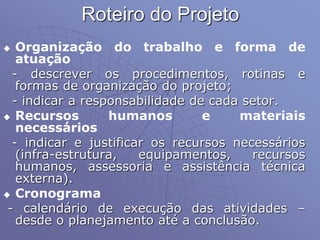 Roteiro do Projeto
 Organização do trabalho e forma de
atuação
- descrever os procedimentos, rotinas e
formas de organização do projeto;
- indicar a responsabilidade de cada setor.
 Recursos humanos e materiais
necessários
- indicar e justificar os recursos necessários
(infra-estrutura, equipamentos, recursos
humanos, assessoria e assistência técnica
externa).
 Cronograma
- calendário de execução das atividades –
desde o planejamento até a conclusão.
 