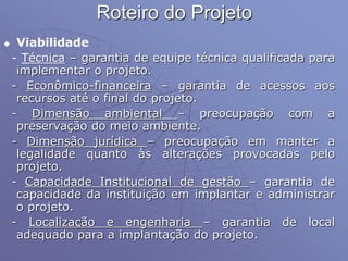Roteiro do Projeto
 Viabilidade
- Técnica – garantia de equipe técnica qualificada para
implementar o projeto.
- Econômico-financeira – garantia de acessos aos
recursos até o final do projeto.
- Dimensão ambiental – preocupação com a
preservação do meio ambiente.
- Dimensão jurídica – preocupação em manter a
legalidade quanto às alterações provocadas pelo
projeto.
- Capacidade Institucional de gestão – garantia de
capacidade da instituição em implantar e administrar
o projeto.
- Localização e engenharia – garantia de local
adequado para a implantação do projeto.
 