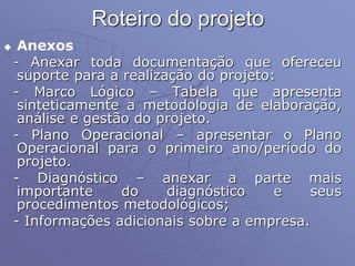 Roteiro do projeto
 Anexos
- Anexar toda documentação que ofereceu
suporte para a realização do projeto:
- Marco Lógico – Tabela que apresenta
sinteticamente a metodologia de elaboração,
análise e gestão do projeto.
- Plano Operacional – apresentar o Plano
Operacional para o primeiro ano/período do
projeto.
- Diagnóstico – anexar a parte mais
importante do diagnóstico e seus
procedimentos metodológicos;
- Informações adicionais sobre a empresa.
 
