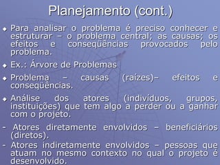 Planejamento (cont.)
 Para analisar o problema é preciso conhecer e
estruturar – o problema central; as causas; os
efeitos e conseqüências provocados pelo
problema.
 Ex.: Árvore de Problemas
 Problema – causas (raízes)– efeitos e
conseqüências.
 Análise dos atores (indivíduos, grupos,
instituições) que tem algo a perder ou a ganhar
com o projeto.
- Atores diretamente envolvidos – beneficiários
(diretos).
- Atores indiretamente envolvidos – pessoas que
atuam no mesmo contexto no qual o projeto é
desenvolvido.
 