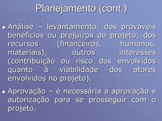 Planejamento (cont.)
 Análise – levantamento: dos prováveis
benefícios ou prejuízos do projeto; dos
recursos (financeiros, humanos,
materiais); outros interesses
(contribuição ou risco dos envolvidos
quanto à viabilidade dos atores
envolvidos no projeto).
 Aprovação – é necessária a aprovação e
autorização para se prosseguir com o
projeto.
 
