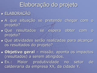 Elaboração do projeto
 ELABORAÇÃO
 A que situação se pretende chegar com o
projeto?
 Que resultados se espera obter com o
projeto?
 Que atividades serão realizadas para alcançar
os resultados do projeto?
 Objetivo geral – missão, aponta os impactos
(resultados) a serem atingidos.
 Ex.: Maior produtividade no setor de
caldeiraria da empresa XX, da cidade Y.
 