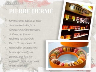 Faremos uma pausa no meio do nosso trabalho para degustar o melhor macaron de Paris, na famosa e moderna patisserie do Pierre Hermé. Como ele mesmo diz: “os macarons pesam apenas alguns gramas, mas isso é o suficiente para mexer com os seus sentidos” 
PIERRE HERMÉ  