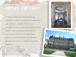 MUSEU PICASSO 
O Museu Picasso foi inaugurado em setembro de 1985 no Hotel Salé, um prédio que pertence à cidade de Paris e foi classificado como monumento histórico em 1968. A sua bela arquitetura clássica contrasta com a obra do modernista Picasso, proporcionando um delicioso passeio pelo novo e o antigo em perfeita harmonia. 
 