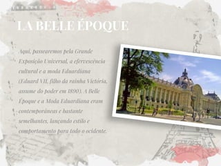 LA BELLE ÉPOQUE 
Aqui, passearemos pela Grande Exposição Universal, a efervescência cultural e a moda Eduardiana (Eduard VII, filho da rainha Victória, assume do poder em 1890). A Belle Époque e a Moda Eduardiana eram contemporâneas e bastante semelhantes, lançando estilo e comportamento para todo o ocidente.  