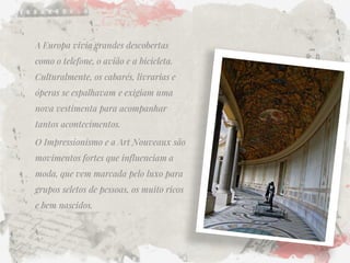 A Europa vivia grandes descobertas como o telefone, o avião e a bicicleta. Culturalmente, os cabarés, livrarias e óperas se espalhavam e exigiam uma nova vestimenta para acompanhar tantos acontecimentos. 
O Impressionismo e a Art Nouveaux são movimentos fortes que influenciam a moda, que vem marcada pelo luxo para grupos seletos de pessoas, os muito ricos e bem nascidos.  