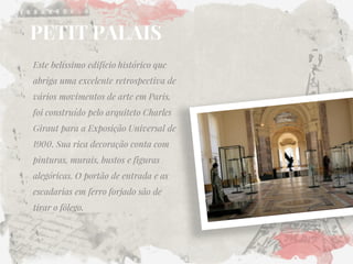 PETIT PALAIS 
Este belíssimo edifício histórico que abriga uma excelente retrospectiva de vários movimentos de arte em Paris, foi construído pelo arquiteto Charles Giraut para a Exposição Universal de 1900. Sua rica decoração conta com pinturas, murais, bustos e figuras alegóricas. O portão de entrada e as escadarias em ferro forjado são de tirar o fôlego.  