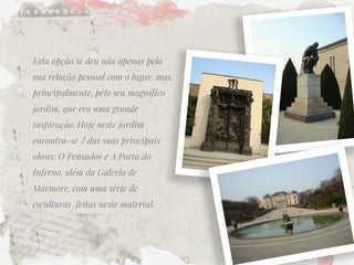 Esta opção se deu não apenas pela sua relação pessoal com o lugar, mas, principalmente, pelo seu magnífico jardim, que era uma grande inspiração. Hoje neste jardim encontra-se 2 das suas principais obras: O Pensador e A Porta do Inferno, além da Galeria de Mármore, com uma série de esculturas feitas neste material.  