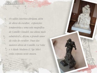 Os salões internos abrigam, além de obras do escultor, exposições temporárias e uma sala magnífica de Camille Claudel, sua aluna mais admirável e, dizem, o grande amor da vida do escultor. Duas das maiores obras de Camille, La Valse e A Idade Madura (L’Âge Mûr) estão exposta neste museu.  