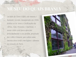 MUSEU DO QUAIS BRANLY 
Ao lado da Torre Eiffel, este museu é bastante recente, inaugurado em 2006, dedica-se às Artes e Civilizações da África, Ásia, Oceania e Américas. A nossa visita será para apreciar principalmente o seu jardim, projetado por Gilles Clement, que coloca uma imensa área verde com lagoas e plantas no coração de Paris.  