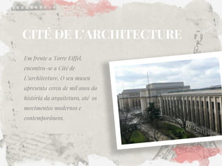 CITÉ DE L'ARCHITECTURE 
Em frente a Torre Eiffel, encontra-se a Cité de L’architecture. O seu museu apresenta cerca de mil anos da história da arquitetura, até os movimentos modernos e contemporâneos.  