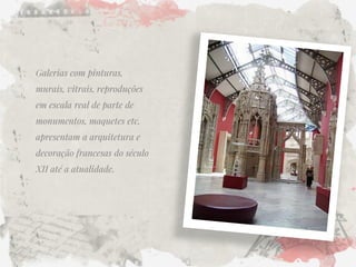 Galerias com pinturas, murais, vitrais, reproduções em escala real de parte de monumentos, maquetes etc. apresentam a arquitetura e decoração francesas do século XII até a atualidade.  