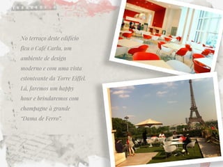 No terraço deste edifício fica o Café Carlu, um ambiente de design moderno e com uma vista estonteante da Torre Eiffel. Lá, faremos um happy hour e brindaremos com champagne à grande “Dama de Ferro”.  