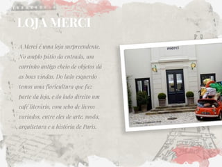 LOJA MERCI 
A Merci é uma loja surpreendente. No amplo pátio da entrada, um carrinho antigo cheio de objetos dá as boas vindas. Do lado esquerdo temos uma floricultura que faz parte da loja, e do lado direito um café literário, com sebo de livros variados, entre eles de arte, moda, arquitetura e a história de Paris.  