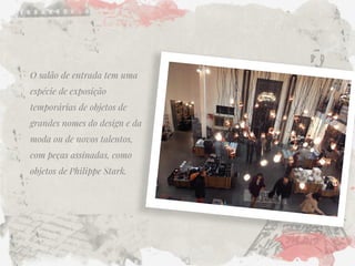 O salão de entrada tem uma espécie de exposição temporárias de objetos de grandes nomes do design e da moda ou de novos talentos, com peças assinadas, como objetos de Philippe Stark.  