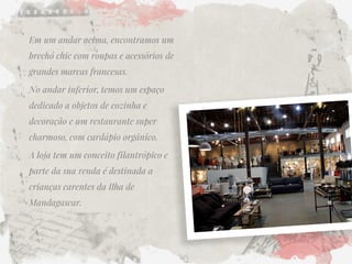 Em um andar acima, encontramos um brechó chic com roupas e acessórios de grandes marcas francesas. 
No andar inferior, temos um espaço dedicado a objetos de cozinha e decoração e um restaurante super charmoso, com cardápio orgânico. 
A loja tem um conceito filantrópico e parte da sua renda é destinada a crianças carentes da Ilha de Mandagascar.  