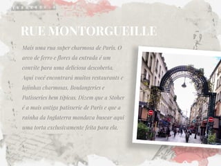 RUE MONTORGUEILLE 
Mais uma rua super charmosa de Paris. O arco de ferro e flores da entrada é um convite para uma deliciosa descoberta. Aqui você encontrará muitos restaurants e lojinhas charmosas, Boulangeries e Patisseries bem típicas. Dizem que a Stoher é a mais antiga patisserie de Paris e que a rainha da Inglaterra mandava buscar aqui uma torta exclusivamente feita para ela.  