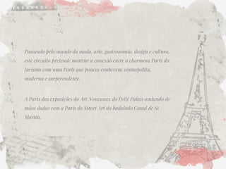 Passando pelo mundo da moda, arte, gastronomia, design e cultura, este circuito pretende mostrar a conexão entre a charmosa Paris do turismo com uma Paris que poucos conhecem, cosmopolita, moderna e surpreendente. 
A Paris das exposições do Art Nouveaux do Petit Palais andando de mãos dadas com a Paris do Street Art do badalado Canal de St Martin.  