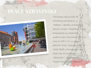 PLACE STRAVINSKY 
Esta praça está ao lado do Beaubourg (pronuncia-se “Bôbuur”, apelido carinhoso do museu Georges Pompidou). É uma homenagem ao compositor moderno Igor Stravinsky. Entre os anos de 1982 e 83, os artistas plásticos Jean Tinguely e Niki de Saint Phalle criaram aqui uma fonte com 16 esculturas “dançantes”, chamadas de “nanas”(meninas em francês).  