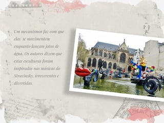 Um mecanismos faz com que elas se movimentem enquanto lançam jatos de água. Os autores dizem que estas esculturas foram inspiradas nas músicas do Stravinsky, irreverentes e divertidas.  