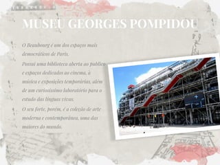 MUSEU GEORGES POMPIDOU 
O Beaubourg é um dos espaços mais democráticos de Paris. 
Possui uma biblioteca aberta ao publico e espaços dedicados ao cinema, à música e exposições temporárias, além de um curiosíssimo laboratório para o estudo das línguas vivas. 
O seu forte, porém, é a coleção de arte moderna e contemporânea, uma das maiores do mundo.  