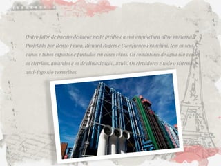 Outro fator de imenso destaque neste prédio é a sua arquitetura ultra moderna. Projetado por Renzo Piano, Richard Rogers e Gianfranco Franchini, tem os seus canos e tubos expostos e pintados em cores vivas. Os condutores de água são verde; os elétricos, amarelos e os de climatização, azuis. Os elevadores e todo o sistema anti-fogo são vermelhos.  