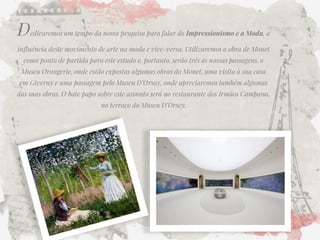 Dedicaremos um tempo da nossa pesquisa para falar do Impressionismo e a Moda, a influência deste movimento de arte na moda e vice-versa. Utilizaremos a obra de Monet como ponto de partida para este estudo e, portanto, serão três as nossas passagens, o Museu Orangerie, onde estão expostas algumas obras do Monet, uma visita à sua casa em Giverny e uma passagem pelo Museu D’Orsay, onde apreciaremos também algumas das suas obras. O bate papo sobre este assunto será no restaurante dos Irmãos Campana, no terraço do Museu D’Orsey. 
00  