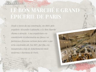 LE BON MARCHÉ E GRAND ÉPICERIE DE PARIS 
Desde o início da sua construção, em 1869, pelo arquiteto Alexandre Leplanche, o Le Bon Marché chama a atenção. A sua arquitetura era considerada revolucionária na época e os parisienses ficavam curiosos para saber o que seria construído ali. Em 1887, por fim, era inaugurada a loja de departamento mais moderna e charmosa de Paris.  