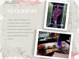 ST GERMAIN 
Antigo reduto de boêmios, o St Germand é hoje um dos lugares mais gostosos para apreciar o movimento e esquecer do mundo tomando uma taça de vinho ou um café em alguma mesinha na calçada.  