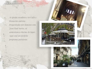 As igrejas seculares e os Cafés e Brasseries outrora frequentadas por famosos com Jean Paul Sartre, só aumentam o charme do lugar. Aqui está um perfeito programa parisiense.  