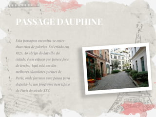 PASSAGE DAUPHINE 
Esta passagem encontra-se entre duas ruas de galerias. Foi criada em 1825. Ao abrigo do barulho da cidade, é um espaço que parece fora do tempo. Aqui está um dos melhores chocolates quentes de Paris, onde faremos uma pausa para degustá-lo, um programa bem típico da Paris do século XIX. 
 
