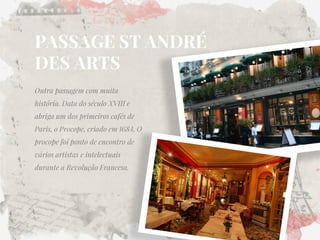 PASSAGE ST ANDRÉ DES ARTS 
Outra passagem com muita história. Data do século XVIII e abriga um dos primeiros cafés de Paris, o Procope, criado em 1684. O procope foi ponto de encontro de vários artistas e intelectuais durante a Revolução Francesa. 
 