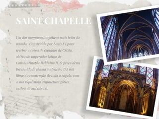 SAINT CHAPELLE 
Um dos monumentos góticos mais belos do mundo. Construída por Louis IX para receber a coroa de espinhos de Cristo, obtiva do imperador latino de Constantinopla Balduíno II. O preço desta preciosidade chama a atenção, 135 mil libras (a construção de toda a capela, com a sua riquíssima arquitetura gótica, custou 45 mil libras).  