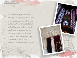 Foi uma capela particular, onde o primeiro andar se comunicava com os aposentos do rei e era de seu uso exclusivo. Os moradores do palácio real utilizavam o andar térreo da capela para as suas orações. Os vitrais e a arquitetura do século XIII nos proporcionam uma visão estonteante de beleza, que maravilha os olhos e aquece a alma. 
 