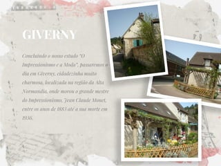 GIVERNY 
Concluindo o nosso estudo “O Impressionismo e a Moda”, passaremos o dia em Giverny, cidadezinha muito charmosa, localizada na região da Alta Normandia, onde morou o grande mestre do Impressionismo, Jean Claude Monet, entre os anos de 1883 até a sua morte em 1936.  