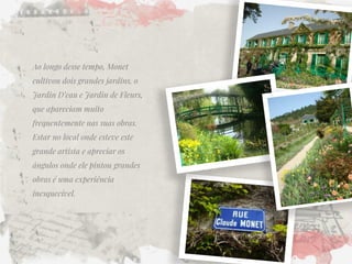 Ao longo desse tempo, Monet cultivou dois grandes jardins, o Jardin D’eau e Jardin de Fleurs, que apareciam muito frequentemente nas suas obras. Estar no local onde esteve este grande artista e apreciar os ângulos onde ele pintou grandes obras é uma experiência inesquecível.  
