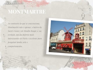 MONTMARTRE 
Ao contrario do que se convenciona, Montmartre não é apenas o bairro da Sacré-Coeur e do Moulin Rouge; é, na verdade, um dos bairros mais interessantes de Paris e excelente para pesquisar moda, arte e comportamento.  
