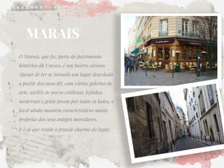 MARAIS 
O Marais, que faz parte do patrimônio histórico da Unesco, é um bairro curioso. Apesar de ter se tornado um lugar descolado a partir dos anos 80, com várias galerias de arte, ateliês de novos estilistas, lojinhas modernas e gente jovem por todos os lados, o local ainda mantêm características muito próprias dos seus antigos moradores. 
E é aí que reside o grande charme do lugar.  