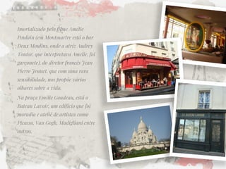 Imortalizado pelo filme Amélie Poulain (em Montmartre está o bar Deux Moulins, onde a atriz Audrey Toutor, que interpretava Amelie, foi garçonete), do diretor francês Jean Pierre Jeunet, que com uma rara sensibilidade, nos propõe vários olhares sobre a vida. 
Na praça Emilie Goudeau, está o Bateau Lavoir, um edifício que foi moradia e ateliê de artistas como Picasso, Van Gogh, Madigliani entre outros.  