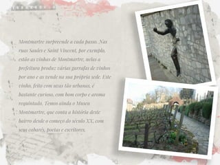 Montmartre surpreende a cada passo. Nas ruas Saules e Saint Vincent, por exemplo, estão as vinhas de Montmartre, nelas a prefeitura produz várias garrafas de vinhos por ano e as vende na sua própria sede. Este vinho, feito com uvas tão urbanas, é bastante curioso, com bom corpo e aroma requintado. Temos ainda o Museu Montmartre, que conta a história deste bairro desde o começo do século XX, com seus cabarés, poetas e escritores.  