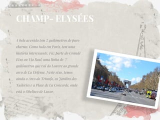 CHAMP- ELYSÉES 
A bela avenida tem 2 quilômetros de puro charme. Como tudo em Paris, tem uma história interessante. Faz parte do Grande Eixo ou Via Real, uma linha de 7 quilômetros que vai do Louvre ao grande arco de La Defense. Neste eixo, temos ainda o Arco do Triunfo, os Jardins des Tuileries e a Place de La Concorde, onde está o Obelisco de Luxor.  