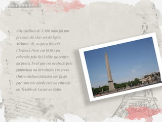 Este obelisco de 3 300 anos foi um presente do vice-rei do Egito, Mehmet Ali, ao povo francês. Chegou à Paris em 1836 e foi colocado pelo Rei Felipe no centro da praça, local que era ocupado pela guilhotina na Revolução Francesa. Outro obelisco idêntico que fazia par com este ainda está na entrada do Templo de Luxor no Egito. 
 