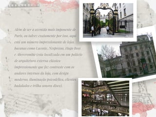 Além de ser a avenida mais imponente de Paris, ou talvez exatamente por isso, aqui está um número impressionante de lojas bacanas como Lacoste, Nespresso, Hugo Boss e Abercrombie (esta localizada em um palácio de arquitetura externa clássica impressionante que faz contraste com os andares internos da loja, com design moderno, iluminação psicodélica, clientes badalados e trilha sonora disco).  
