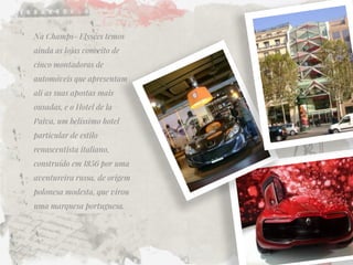 Na Champs- Elysées temos ainda as lojas conceito de cinco montadoras de automóveis que apresentam ali as suas apostas mais ousadas, e o Hotel de la Paiva, um belíssimo hotel particular de estilo renascentista italiano, construído em 1856 por uma aventureira russa, de origem polonesa modesta, que virou uma marquesa portuguesa.  