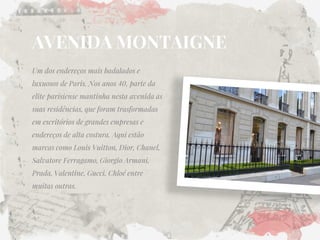 AVENIDA MONTAIGNE 
Um dos endereços mais badalados e luxuosos de Paris. Nos anos 40, parte da elite parisiense mantinha nesta avenida as suas residências, que foram trasformadas em escritórios de grandes empresas e endereços de alta costura. Aqui estão marcas como Louis Vuitton, Dior, Chanel, Salvatore Ferragamo, Giorgio Armani, Prada, Valentine, Gucci, Chloé entre muitas outras.  