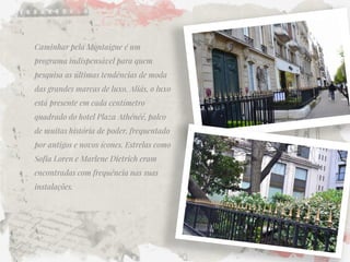 Caminhar pela Montaigne é um programa indispensável para quem pesquisa as últimas tendências de moda das grandes marcas de luxo. Aliás, o luxo está presente em cada centímetro quadrado do hotel Plaza Athénéé, palco de muitas história de poder, frequentado por antigos e novos ícones. Estrelas como Sofia Loren e Marlene Dietrich eram encontradas com frequência nas suas instalações.  
