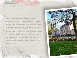 A arquitetura das antigas moradias dos aristocratas do séc. XVII convive com as novas propostas de hotéis design, cafés descolados e um comercio cheio de curiosidades e muito charme. 
As ruazinhas estreitas não permitem a circulação de transporte público na maioria do percurso, o que dá ao roteiro o ar bucólico ideal para a observação de novas propostas de moda, design, texturas e arte.  