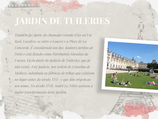 JARDIN DE TUILERIES 
Também faz parte do chamado Grande Eixo ou Via Real. Localiza-se entre o Louvre e a Place de La Concorde. É considerado um dos maiores jardins de Paris e está listado como Patrimônio Mundial da Unesco. Fazia parte do palácio de Tuileries, que já não existe. Este palácio, por ordem de Catarina de Médices, substituiu as fábricas de telhas que existiam no lugar antes do século XVI– e que dão origem ao seu nome. No século XVII, André Le Nôtre assinou a maior transformação deste jardim.  