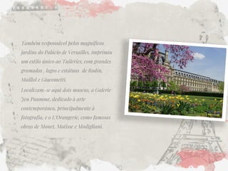 Também responsável pelos magníficos jardins do Palácio de Versailles, imprimiu um estilo único ao Tuileries, com grandes gramados , lagos e estátuas de Rodin, Maillol e Giacometti. 
Localizam-se aqui dois museus, a Galerie Jeu Paumme, dedicado à arte contemporânea, principalmente à fotografia, e o L’Orangerie, como famosas obras de Monet, Matisse e Modigliani. 
 