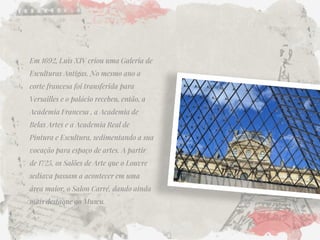 Em 1692, Luis XIV criou uma Galeria de Esculturas Antigas. No mesmo ano a corte francesa foi transferida para Versailles e o palácio recebeu, então, a Academia Francesa , a Academia de Belas Artes e a Academia Real de Pintura e Escultura, sedimentando a sua vocação para espaço de artes. A partir de 1725, os Salões de Arte que o Louvre sediava passam a acontecer em uma área maior, o Salon Carré, dando ainda mais destaque ao Museu.  